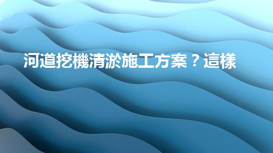 河道挖機清淤施工方案？這樣做才有效！